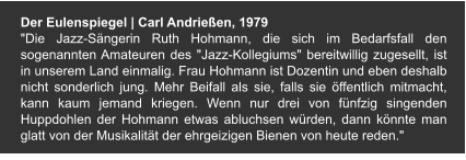 Der Eulenspiegel | Carl Andrießen, 1979 "Die Jazz-Sängerin Ruth Hohmann, die sich im Bedarfsfall den sogenannten Amateuren des "Jazz-Kollegiums" bereitwillig zugesellt, ist in unserem Land einmalig. Frau Hohmann ist Dozentin und eben deshalb nicht sonderlich jung. Mehr Beifall als sie, falls sie öffentlich mitmacht, kann kaum jemand kriegen. Wenn nur drei von fünfzig singenden Huppdohlen der Hohmann etwas abluchsen würden, dann könnte man glatt von der Musikalität der ehrgeizigen Bienen von heute reden."