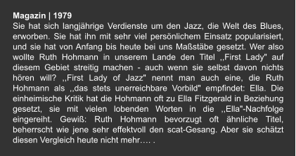 Magazin | 1979 Sie hat sich langjährige Verdienste um den Jazz, die Welt des Blues, erworben. Sie hat ihn mit sehr viel persönlichem Einsatz popularisiert, und sie hat von Anfang bis heute bei uns Maßstäbe gesetzt. Wer also wollte Ruth Hohmann in unserem Lande den Titel ,,First Lady" auf diesem Gebiet streitig machen - auch wenn sie selbst davon nichts hören will? ,,First Lady of Jazz" nennt man auch eine, die Ruth Hohmann als ,,das stets unerreichbare Vorbild" empfindet: Ella. Die einheimische Kritik hat die Hohmann oft zu Ella Fitzgerald in Beziehung gesetzt, sie mit vielen lobenden Worten in die ,,Ella"-Nachfolge eingereiht. Gewiß: Ruth Hohmann bevorzugt oft ähnliche Titel, beherrscht wie jene sehr effektvoll den scat-Gesang. Aber sie schätzt diesen Vergleich heute nicht mehr…. .