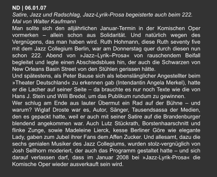 ND | 06.01.07  Satire, Jazz und Radschlag, Jazz-Lyrik-Prosa begeisterte auch beim 222. Mal von Walter Kaufmann Man sollte sich den alljährlichen Januar-Termin in der Komischen Oper vormerken – allein schon aus Solidarität. Und natürlich wegen des Vergnügens, das man haben wird. Ruth Hohmann, diese Ruth seventy five mit dem Jazz Collegium Berlin, war am Donnerstag quer durch diesen nun schon 222. Abend von »Jazz–Lyrik–Prosa« von rauschendem Beifall begleitet und legte einen Abschiedsblues hin, der auch die Schwarzen von New Orleans Basin Street von den Stühlen gerissen hätte. Und spätestens, als Peter Bause sich als lebenslänglicher Angestellter beim »Theater Deutschland« zu erkennen gab (Intendantin Angela Merkel), hatte er die Lacher auf seiner Seite – da brauchte es nur noch Texte wie die von Hans J. Stein und Willi Bredel, um das Publikum rundum zu gewinnen. Wer schlug am Ende aus lauter Übermut ein Rad auf der Bühne – und warum? Wiglaf Droste war es, Autor, Sänger, Tausendsassa der Medien, den es gepackt hatte, weil er auch mit seiner Satire auf die Brandenburger blendend angekommen war. Auch Lutz Stückrath, Borstenhaarschnitt und flinke Zunge, sowie Madeleine Lierck, kesse Berliner Göre wie elegante Lady, gaben zum Jubel ihrer Fans dem Affen Zucker. Und allesamt, dazu die sechs genialen Musiker des Jazz Collegiums, wurden stolz-vergnüglich von Josh Sellhorn moderiert, der auch das Programm gestaltet hatte – und sich darauf verlassen darf, dass im Januar 2008 bei »Jazz-Lyrik-Prosa« die Komische Oper wieder ausverkauft sein wird.