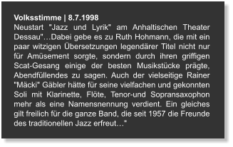 Volksstimme | 8.7.1998 Neustart "Jazz und Lyrik" am Anhaltischen Theater Dessau"…Dabei gebe es zu Ruth Hohmann, die mit ein paar witzigen Übersetzungen legendärer Titel nicht nur für Amüsement sorgte, sondern durch ihren griffigen Scat-Gesang einige der besten Musikstücke prägte, Abendfüllendes zu sagen. Auch der vielseitige Rainer "Mäcki" Gäbler hätte für seine vielfachen und gekonnten Soli mit Klarinette, Flöte, Tenor-und Sopransaxophon mehr als eine Namensnennung verdient. Ein gleiches gilt freilich für die ganze Band, die seit 1957 die Freunde des traditionellen Jazz erfreut…"