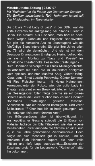 Mitteldeutsche Zeitung | 05.07.07 Mit "Ruthchen" in die Pause von Ute van der Sanden Die Berliner Jazzsängerin Ruth Hohmann jammt mit den Muldebuben im Theaterkeller  Sie gilt als "First Lady of Jazz" in der DDR, war die erste Dozentin für Jazzgesang bei "Hanns Eisler" in Berlin. Sie stammt aus Eisenach, man hört es noch: Hatte "wegen Dabdudei und Englisch" Berufsverbot. Sie gibt die komische Alte so überzeugend wie die feinfühlige Blues-Interpretin. Sie gibt ihre Jahre offen zu: 76 wird sie demnächst. Und sie ist mit dem Dessauer Dramaturgen Ernstgeorg Hering befreundet, der sie am Montag zu "Jazz und Poesie" ins Anhaltische Theater holte. Fesselnde Erzählungen.- Ruth Hohmann verkörpert ein Stück Musikgeschichte, sie arbeitete mit allen; die im Mauerstaat erfolgreich Jazz spielten, darunter Manfred Krug, Günter Hörig, Klaus Lenz, Ernst-Ludwig Petrowsky, Günter Sommer. Mit Fips Fleischer tourte, mit Helga Hahnemann korrespondierte sie. Putzig, wie. die agile Lady im Theaterrestaurant einen Break erklärte: ein Loch, das der Gesangssolist fülle.' Flugs brachte sie ein Blues-Schema unter die Leute: "Sohön hab ich 'nen Chorus!" Hohmanns Erzählungen gerieten fesselnd. Anekdotisch. Nur ein bisschen nostalgisch. Und voller Selbstironie: "Früher hab ich so hoch gesungen, wie ich heute gar nicht mehr denken kann!" Ihre Bühnenpräsenz aber ist überwältigend. Ihr kosmopolitischer Gesang spiegelt die Einflüsse von Mahalia Jackson bis Ella Fitzgerald wie das eigene Musikerleben. Zwar erinnerte die Stimme an eine, nun ja, in die Jahre gekommene Ziehharmonika. Doch zeigte sie sich technisch gut in Schuss, und so intonierte Ruth Hohmann superb, die noch volle mittlere und tiefe Lage ausreizend…..Existierte der Zuschauerpreis für ein Lebenswerk, "Ruthchen" hätte ihn bekommen.
