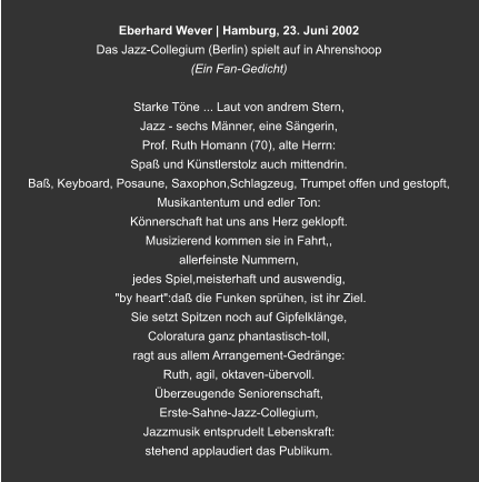 Eberhard Wever | Hamburg, 23. Juni 2002 Das Jazz-Collegium (Berlin) spielt auf in Ahrenshoop (Ein Fan-Gedicht)  Starke Töne ... Laut von andrem Stern, Jazz - sechs Männer, eine Sängerin,  Prof. Ruth Homann (70), alte Herrn: Spaß und Künstlerstolz auch mittendrin. Baß, Keyboard, Posaune, Saxophon,Schlagzeug, Trumpet offen und gestopft, Musikantentum und edler Ton: Könnerschaft hat uns ans Herz geklopft. Musizierend kommen sie in Fahrt,, allerfeinste Nummern,  jedes Spiel,meisterhaft und auswendig,  "by heart":daß die Funken sprühen, ist ihr Ziel. Sie setzt Spitzen noch auf Gipfelklänge, Coloratura ganz phantastisch-toll, ragt aus allem Arrangement-Gedränge: Ruth, agil, oktaven-übervoll. Überzeugende Seniorenschaft, Erste-Sahne-Jazz-Collegium, Jazzmusik entsprudelt Lebenskraft: stehend applaudiert das Publikum.